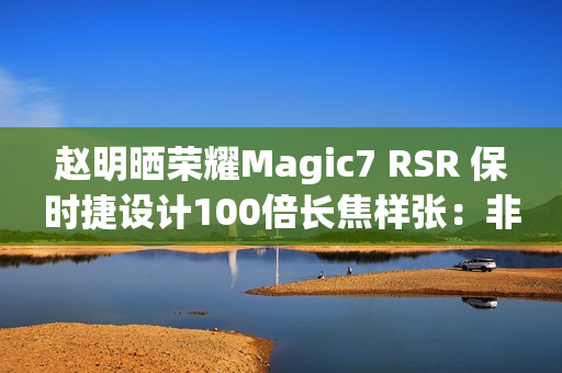 赵明晒荣耀Magic7 RSR 保时捷设计100倍长焦样张:非常震撼 赵明晒荣耀Magic7 RSR 保时捷设计100倍长焦样张:非常震撼