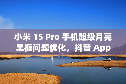 小米 15 Pro 手机超级月亮黑框问题优化,抖音 App 开发者正处理倍数播放卡顿闪屏情况 小米 15 Pro 手机超级月亮黑框问题优化,抖音 App 开发者正处理倍数播放卡顿闪屏情况