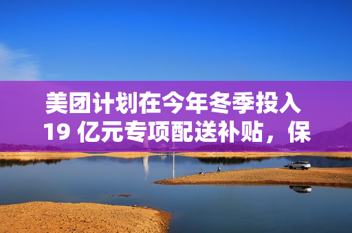 美团计划在今年冬季投入 19 亿元专项配送补贴，保障低温天气下配送骑手