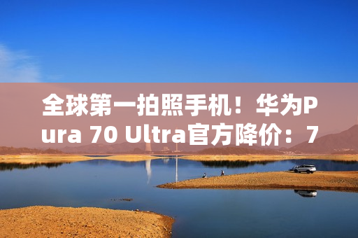 全球第一拍照手机！华为Pura 70 Ultra官方降价：7499元起