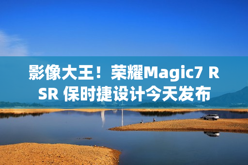 影像大王!荣耀Magic7 RSR 保时捷设计今天发布 影像大王!荣耀Magic7 RSR 保时捷设计今天发布