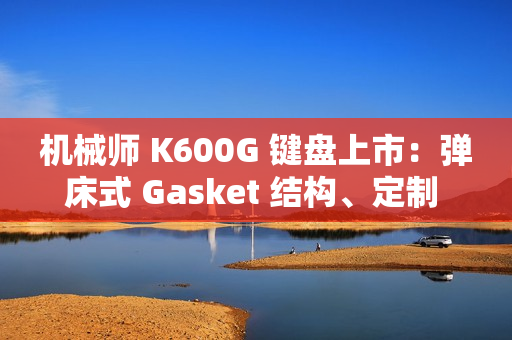 机械师 K600G 键盘上市：弹床式 Gasket 结构、定制 HIFI 轴，首发 299 元