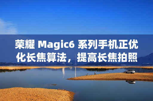 荣耀 Magic6 系列手机正优化长焦算法，提高长焦拍照清晰度