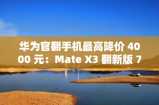 华为官翻手机最高降价 4000 元：Mate X3 翻新版 7999 元起