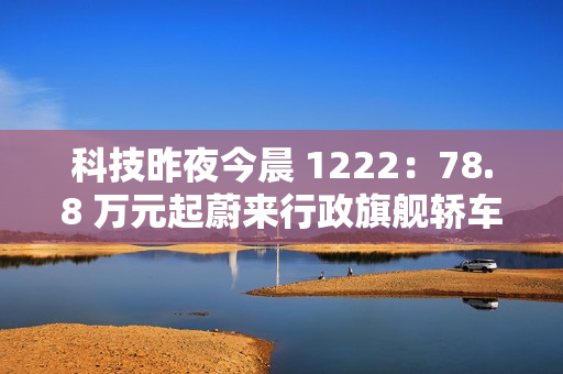 科技昨夜今晨 1222：78.8 万元起蔚来行政旗舰轿车 ET9 上市；明年新机有望卷到 7000mAh 以上；美团公布骑手“防疲劳试点”数据...