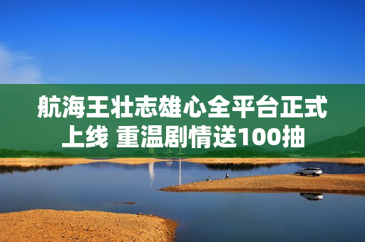 航海王壮志雄心全平台正式上线 重温剧情送100抽