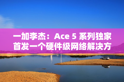 一加李杰：Ace 5 系列独家首发一个硬件级网络解决方案，针对抢网、远距离 Wi-Fi 信号等优化