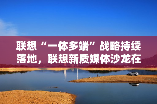 联想“一体多端”战略持续落地，联想新质媒体沙龙在武汉举办