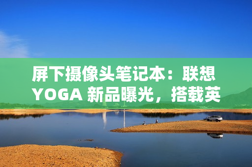 屏下摄像头笔记本：联想 YOGA 新品曝光，搭载英特尔 Lunar Lake 处理器