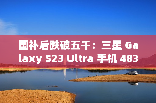 国补后跌破五千：三星 Galaxy S23 Ultra 手机 4834.8 元京东新低