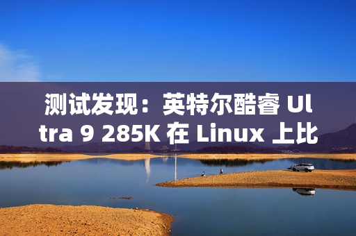 测试发现：英特尔酷睿 Ultra 9 285K 在 Linux 上比在 Win11 上快 6~8%