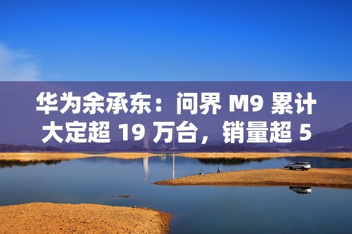 华为余承东：问界 M9 累计大定超 19 万台，销量超 50 万元以上车型第 2-20 名总和