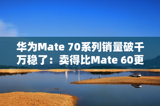 华为Mate 70系列销量破千万稳了：卖得比Mate 60更火爆