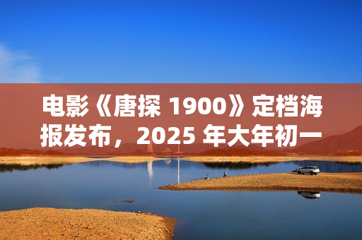 电影《唐探 1900》定档海报发布，2025 年大年初一上映