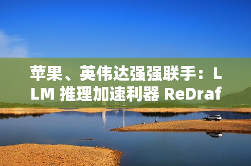 苹果、英伟达强强联手：LLM 推理加速利器 ReDrafter 开源，AI 性能提升 2.7 倍