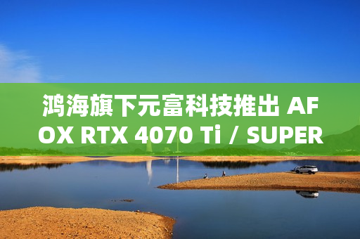鸿海旗下元富科技推出 AFOX RTX 4070 Ti / SUPER 显卡，采用涡轮散热设计