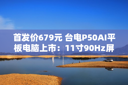 首发价679元 台电P50AI平板电脑上市：11寸90Hz屏 7000mAh大电池