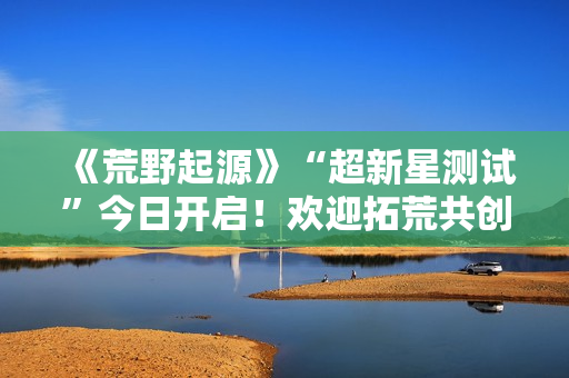 《荒野起源》“超新星测试”今日开启！欢迎拓荒共创！