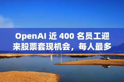OpenAI 近 400 名员工迎来股票套现机会，每人最多出售 1000 万美元