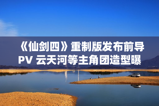 《仙剑四》重制版发布前导PV 云天河等主角团造型曝光
