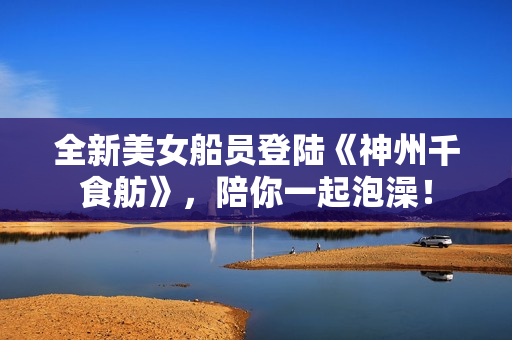 全新美女船员登陆《神州千食舫》,陪你一起泡澡! 全新美女船员登陆《神州千食舫》,陪你一起泡澡!