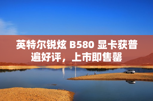 英特尔锐炫 B580 显卡获普遍好评，上市即售罄