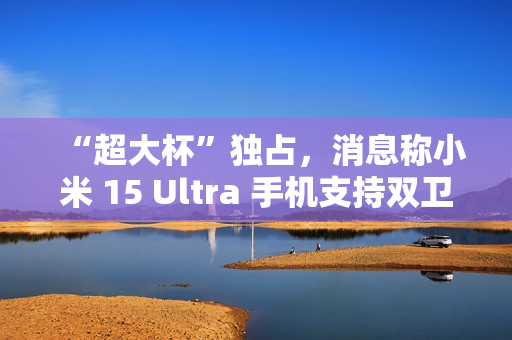 “超大杯”独占，消息称小米 15 Ultra 手机支持双卫星通讯