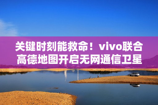 关键时刻能救命！vivo联合高德地图开启无网通信卫星求救合作