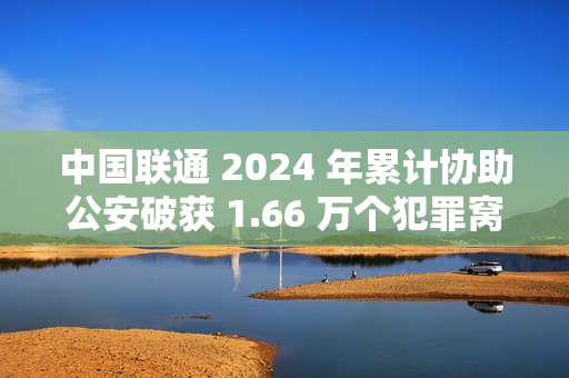 中国联通 2024 年累计协助公安破获 1.66 万个犯罪窝点，涉诈号码关停量同比降 47.76%