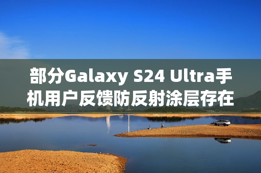 部分Galaxy S24 Ultra手机用户反馈防反射涂层存在耐用性问题
