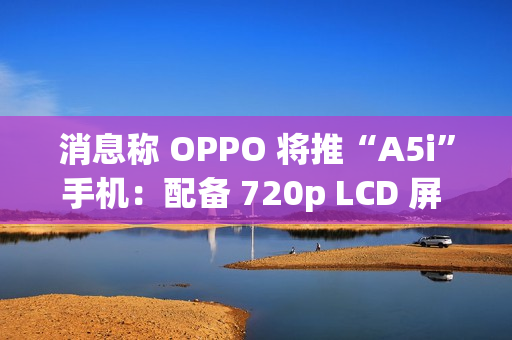 消息称 OPPO 将推“A5i”手机：配备 720p LCD 屏 + 5800mAh 电池