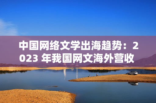 中国网络文学出海趋势：2023 年我国网文海外营收 43.5 亿元，同比增长 7.06%