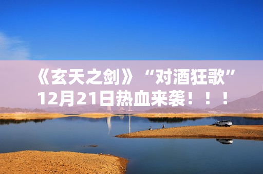 《玄天之剑》“对酒狂歌”12月21日热血来袭!!! 《玄天之剑》“对酒狂歌”12月21日热血来袭!!!
