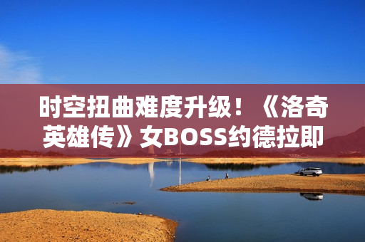 时空扭曲难度升级！《洛奇英雄传》女BOSS约德拉即将开战！