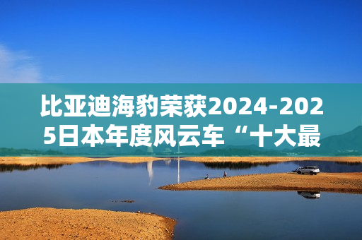 比亚迪海豹荣获2024-2025日本年度风云车“十大最佳车型”奖