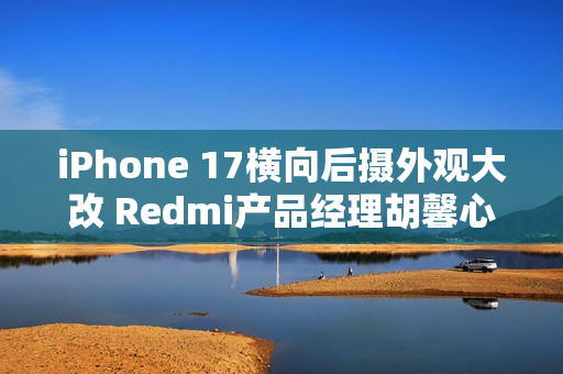 iPhone 17横向后摄外观大改 Redmi产品经理胡馨心：看了一个礼拜没适应
