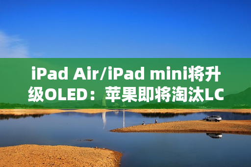 iPad Air/iPad mini将升级OLED：苹果即将淘汰LCD
