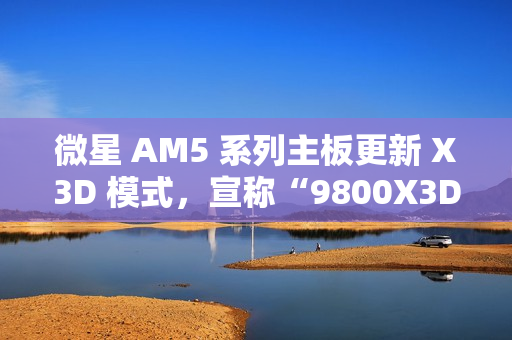 微星 AM5 系列主板更新 X3D 模式，宣称“9800X3D 性能可提升 20%”