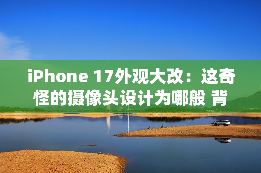 iPhone 17外观大改：这奇怪的摄像头设计为哪般 背后原因分析
