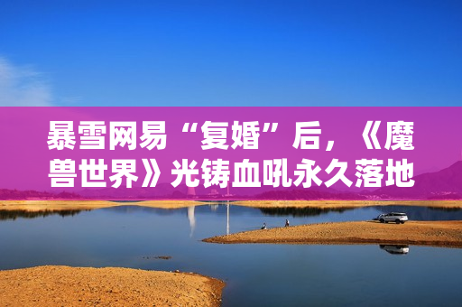 暴雪网易“复婚”后，《魔兽世界》光铸血吼永久落地上海