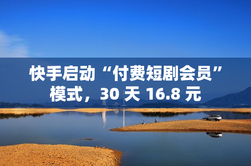 快手启动“付费短剧会员”模式，30 天 16.8 元