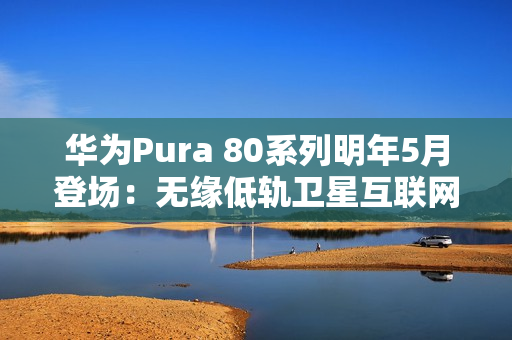 华为Pura 80系列明年5月登场:无缘低轨卫星互联网 华为Pura 80系列明年5月登场:无缘低轨卫星互联网