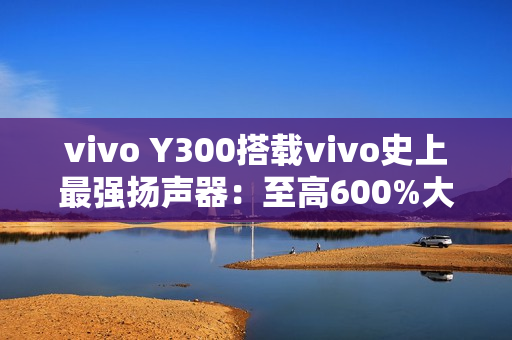 vivo Y300搭载vivo史上最强扬声器:至高600%大音量 vivo Y300搭载vivo史上最强扬声器:至高600%大音量