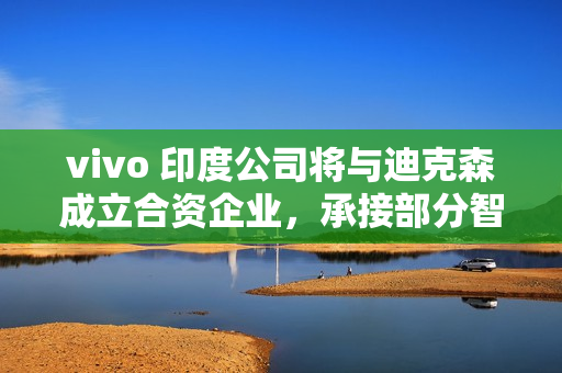 vivo 印度公司将与迪克森成立合资企业，承接部分智能手机 OEM 订单