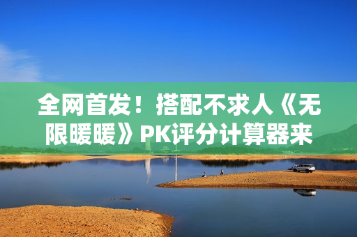 全网首发！搭配不求人《无限暖暖》PK评分计算器来了！爆肝数日工坊粉丝专属福利~