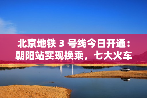 北京地铁 3 号线今日开通：朝阳站实现换乘，七大火车站全部通地铁