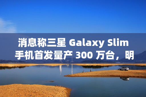 消息称三星 Galaxy Slim 手机首发量产 300 万台，明年第二季度发售