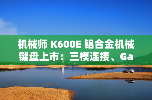 机械师 K600E 铝合金机械键盘上市：三模连接、Gasket 结构，首发 299 元