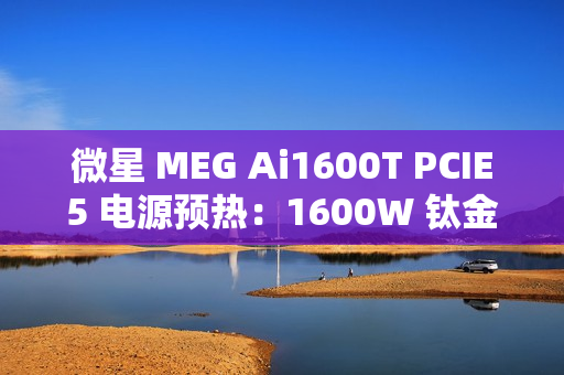 微星 MEG Ai1600T PCIE5 电源预热：1600W 钛金认证，支持 RGB 灯效