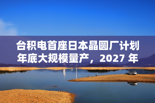 台积电首座日本晶圆厂计划年底大规模量产，2027 年投产第二家工厂
